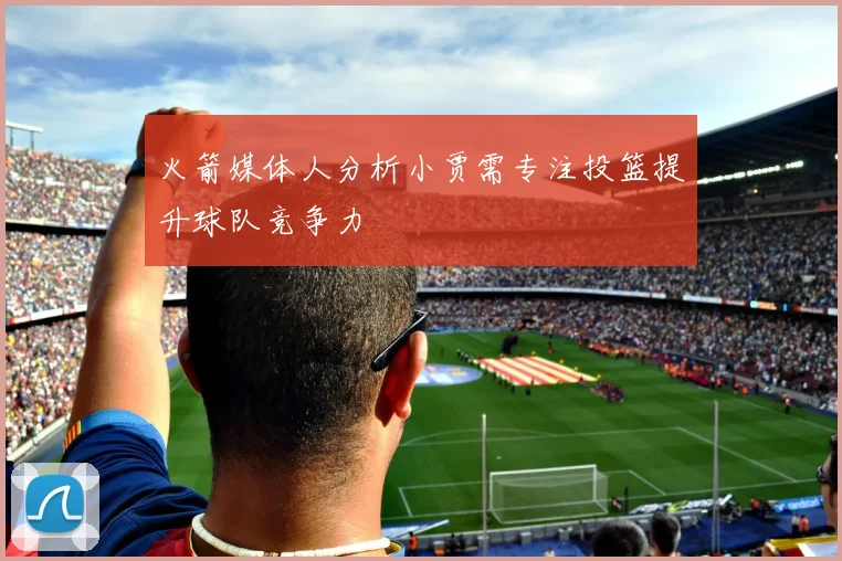 火箭媒体人分析小贾需专注投篮提升球队竞争力