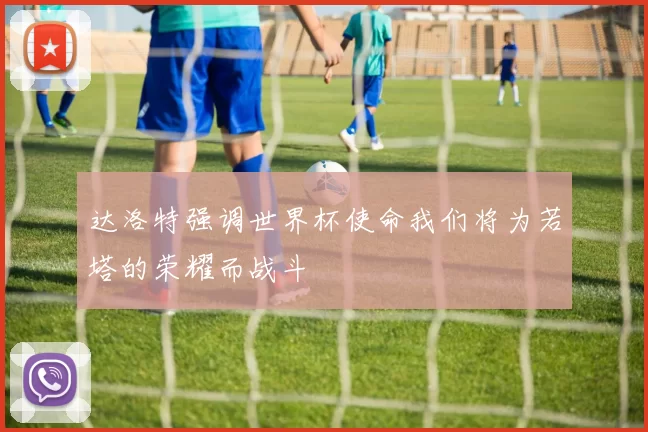 达洛特强调世界杯使命我们将为若塔的荣耀而战斗