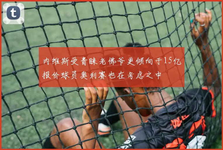 内维斯受青睐老佛爷更倾向于15亿报价球员奥利赛也在考虑之中