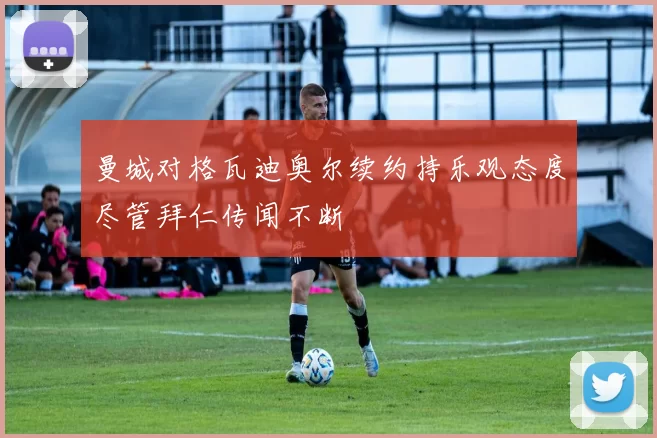 曼城对格瓦迪奥尔续约持乐观态度尽管拜仁传闻不断
