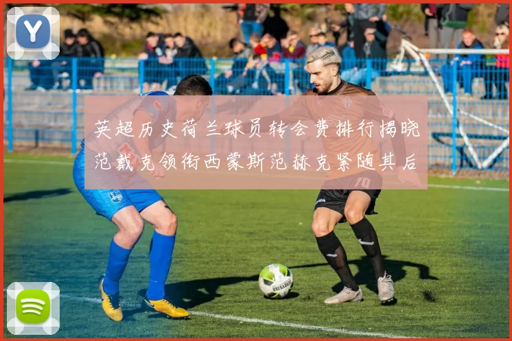 英超历史荷兰球员转会费排行揭晓范戴克领衔西蒙斯范赫克紧随其后