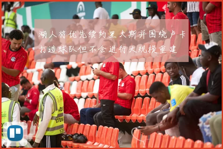 湖人将优先续约里夫斯并围绕卢卡打造球队但不会进行大规模重建