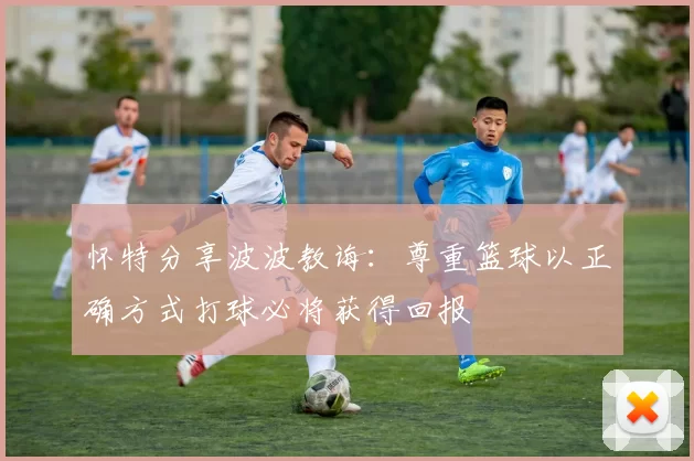 怀特分享波波教诲：尊重篮球以正确方式打球必将获得回报