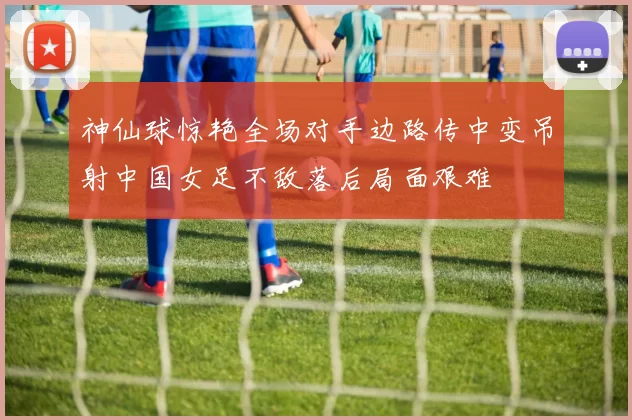 神仙球惊艳全场对手边路传中变吊射中国女足不敌落后局面艰难