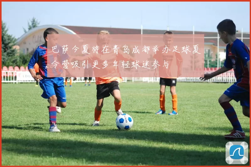 巴萨今夏将在青岛成都举办足球夏令营吸引更多年轻球迷参与