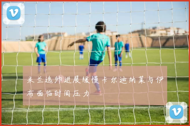 米兰选帅进展缓慢卡尔迪纳莱与伊布面临时间压力
