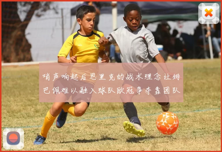 哨声响起后恩里克的战术理念让姆巴佩难以融入球队欧冠争夺靠团队配合与跑动