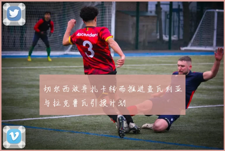 切尔西放弃扎卡转而推进查瓦利亚与拉克鲁瓦引援计划