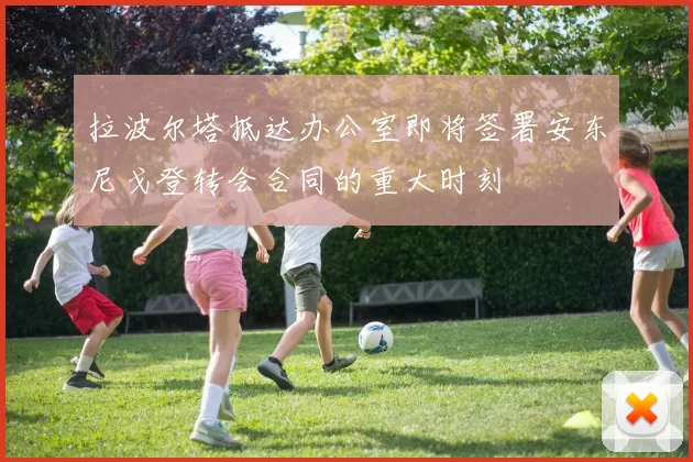 拉波尔塔抵达办公室即将签署安东尼戈登转会合同的重大时刻