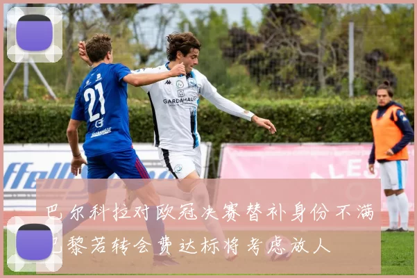 巴尔科拉对欧冠决赛替补身份不满巴黎若转会费达标将考虑放人
