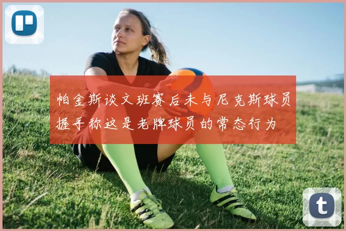 帕金斯谈文班赛后未与尼克斯球员握手称这是老牌球员的常态行为
