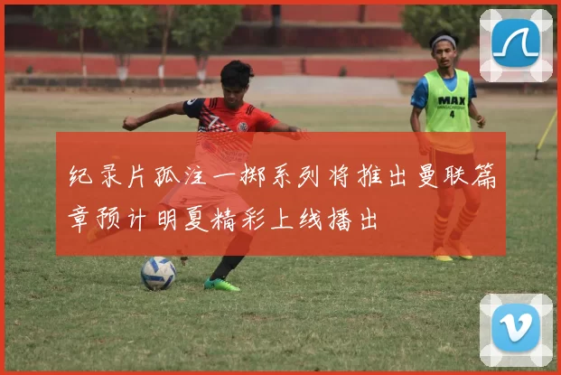 纪录片孤注一掷系列将推出曼联篇章预计明夏精彩上线播出