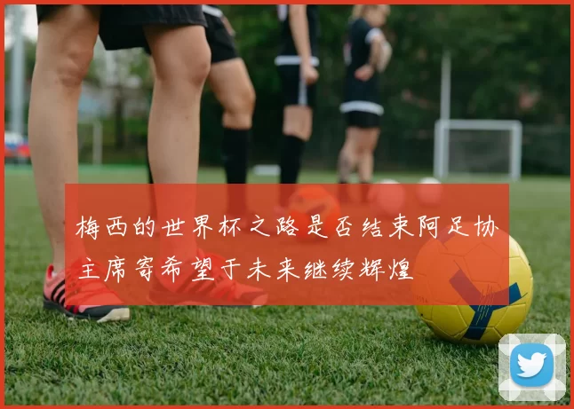 梅西的世界杯之路是否结束阿足协主席寄希望于未来继续辉煌