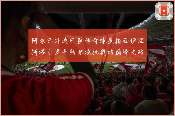 阿尔巴评选巴萨传奇球星梅西伊涅斯塔小罗普约尔埃托奥的巅峰之路