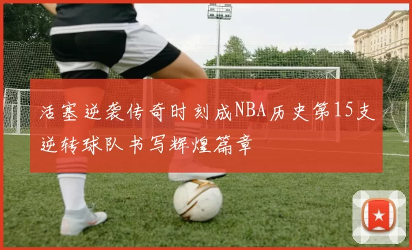 活塞逆袭传奇时刻成NBA历史第15支逆转球队书写辉煌篇章