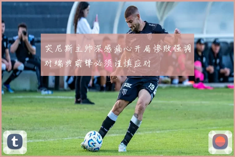 突尼斯主帅深感痛心开局惨败强调对瑞典前锋必须谨慎应对