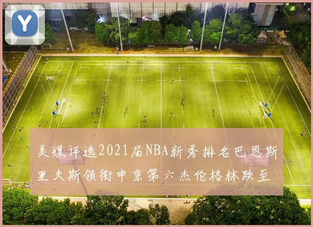 美媒评选2021届NBA新秀排名巴恩斯里夫斯领衔申京第六杰伦格林跌至第九