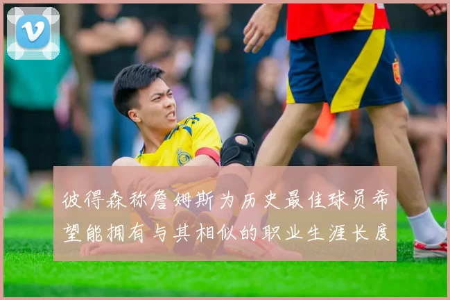 彼得森称詹姆斯为历史最佳球员希望能拥有与其相似的职业生涯长度