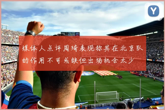 媒体人点评周琦表现称其在北京队的作用不可或缺但出场机会太少